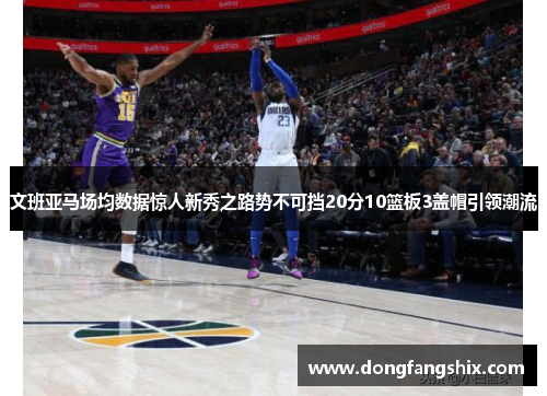 文班亚马场均数据惊人新秀之路势不可挡20分10篮板3盖帽引领潮流